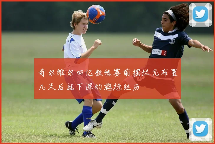 奇尔维尔回忆教练赛前摆烂无布置几天后就下课的尴尬经历