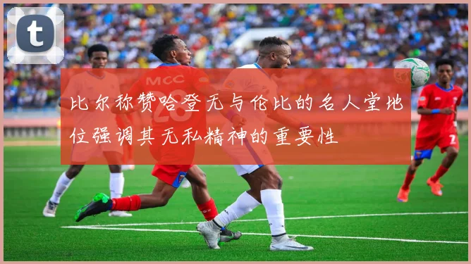 比尔称赞哈登无与伦比的名人堂地位强调其无私精神的重要性