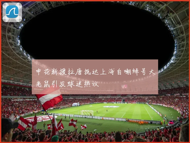 申花新援拉唐抵达上海自嘲绰号大老鼠引发球迷热议