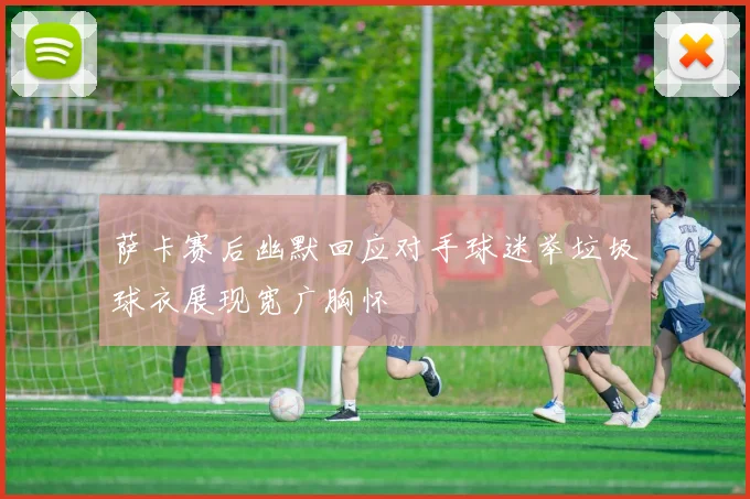 萨卡赛后幽默回应对手球迷举垃圾球衣展现宽广胸怀