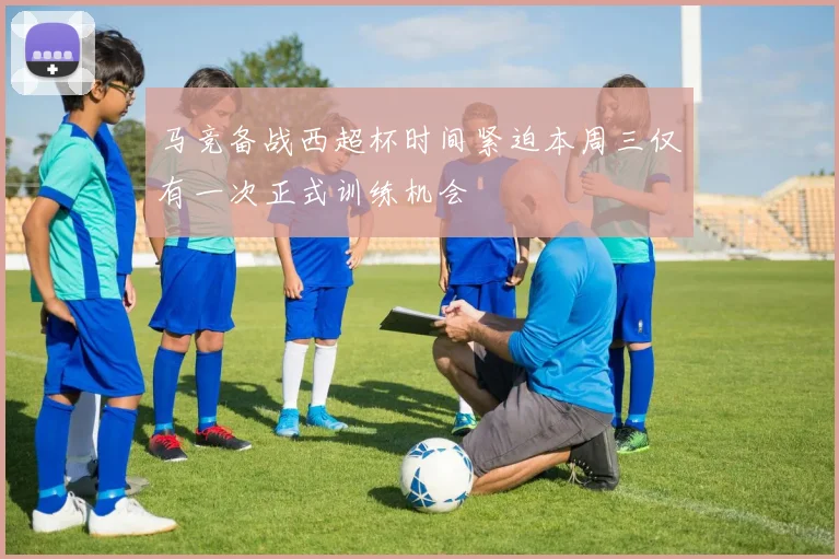 马竞备战西超杯时间紧迫本周三仅有一次正式训练机会