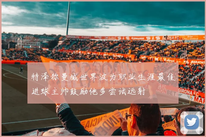 特泽称曼城世界波为职业生涯最佳进球主帅鼓励他多尝试远射