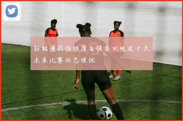 孙铭谦因伤缺席高强度训练近十天未来比赛状态堪忧