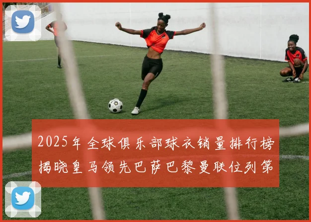 2025年全球俱乐部球衣销量排行榜揭晓皇马领先巴萨巴黎曼联位列第七