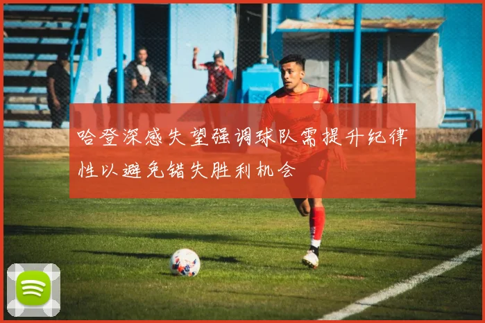哈登深感失望强调球队需提升纪律性以避免错失胜利机会