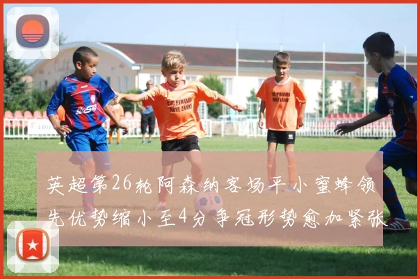 英超第26轮阿森纳客场平小蜜蜂领先优势缩小至4分争冠形势愈加紧张