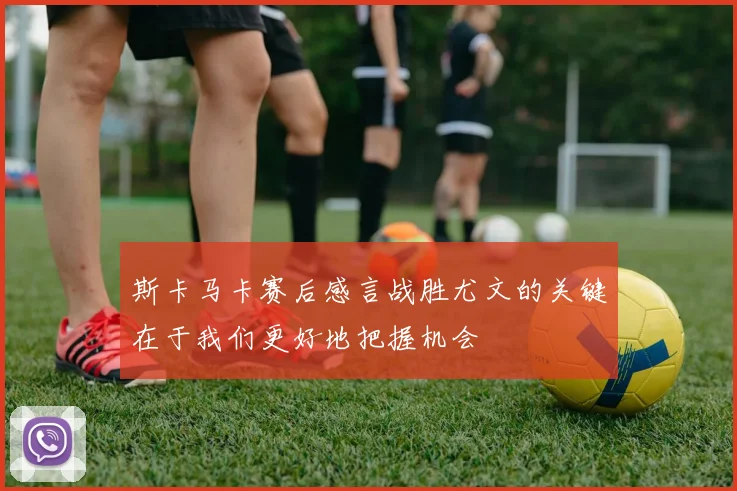 斯卡马卡赛后感言战胜尤文的关键在于我们更好地把握机会