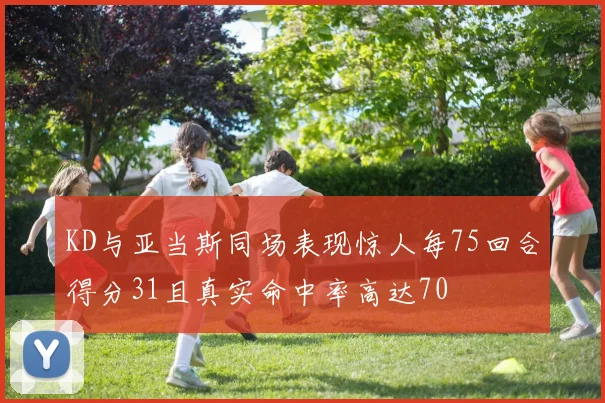 KD与亚当斯同场表现惊人每75回合得分31且真实命中率高达70