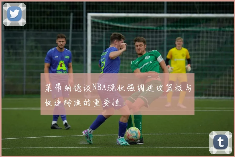 莱昂纳德谈NBA现状强调进攻篮板与快速转换的重要性