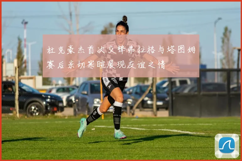 杜克豪杰首次交锋弗拉格与塔图姆赛后亲切寒暄展现友谊之情