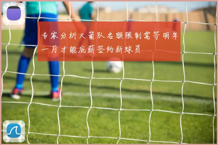 专家分析火箭队名额限制需等明年一月才能底薪签约新球员