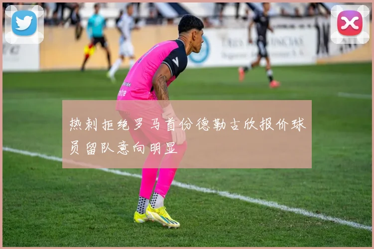 热刺拒绝罗马首份德勒古欣报价球员留队意向明显