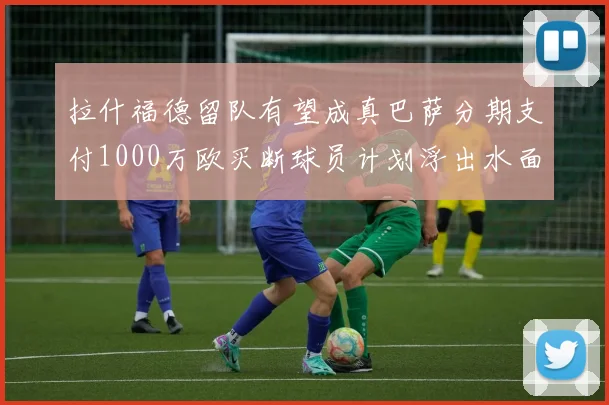 拉什福德留队有望成真巴萨分期支付1000万欧买断球员计划浮出水面