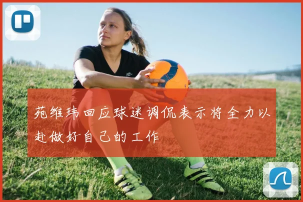 苑维玮回应球迷调侃表示将全力以赴做好自己的工作