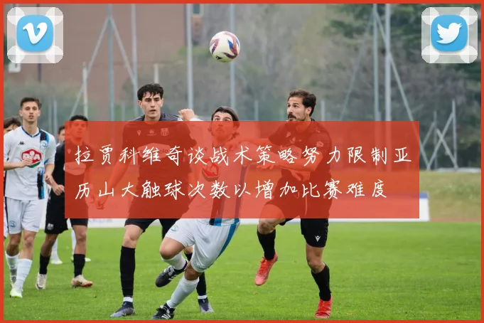 拉贾科维奇谈战术策略努力限制亚历山大触球次数以增加比赛难度