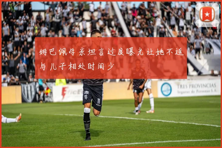姆巴佩母亲坦言过度曝光让她不适与儿子相处时间少