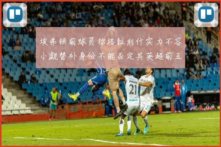 埃弗顿前球员称格拉利什实力不容小觑替补身份不能否定其英超前五地位