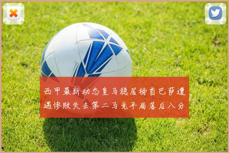 西甲最新动态皇马稳居榜首巴萨遭遇惨败失去第二马竞平局落后八分