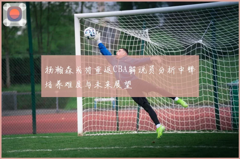 杨瀚森或将重返CBA解说员分析中锋培养难度与未来展望