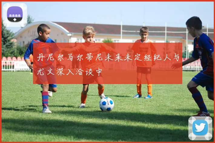 丹尼尔马尔蒂尼未来未定经纪人与尤文深入洽谈中