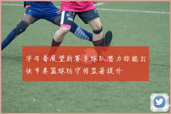 字母哥展望新赛季球队潜力称能打快节奏篮球防守将显著提升