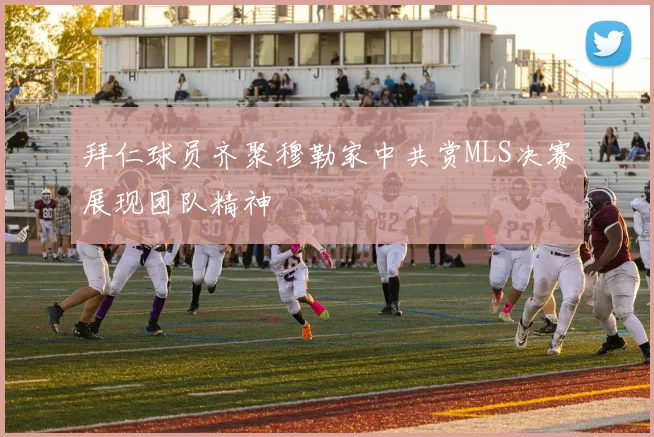 拜仁球员齐聚穆勒家中共赏MLS决赛展现团队精神