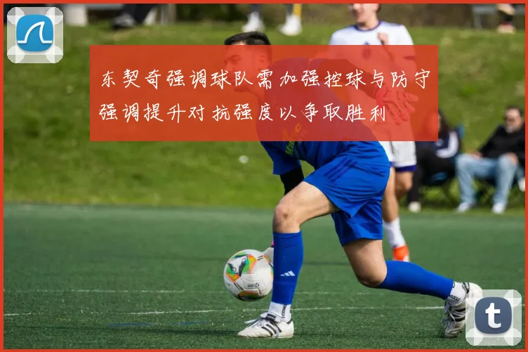 东契奇强调球队需加强控球与防守强调提升对抗强度以争取胜利