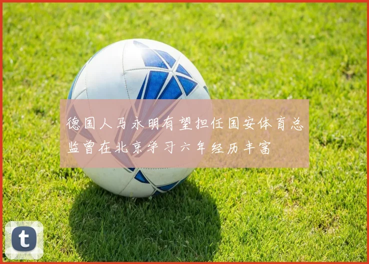 德国人马永明有望担任国安体育总监曾在北京学习六年经历丰富
