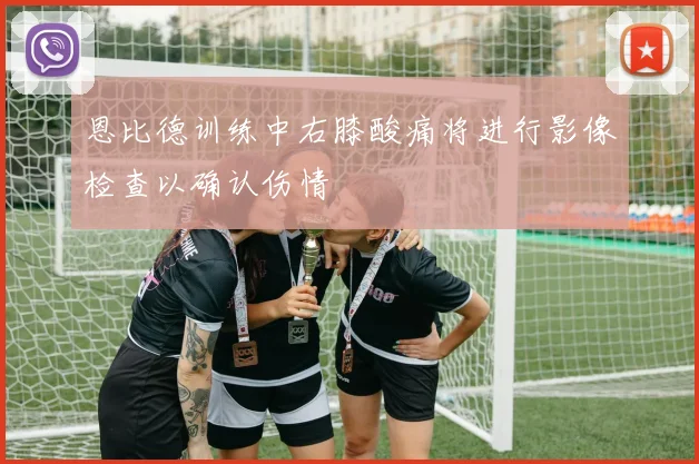 恩比德训练中右膝酸痛将进行影像检查以确认伤情
