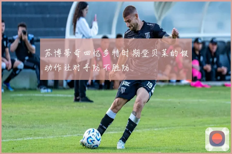 苏博蒂奇回忆多特时期登贝莱的假动作让对手防不胜防