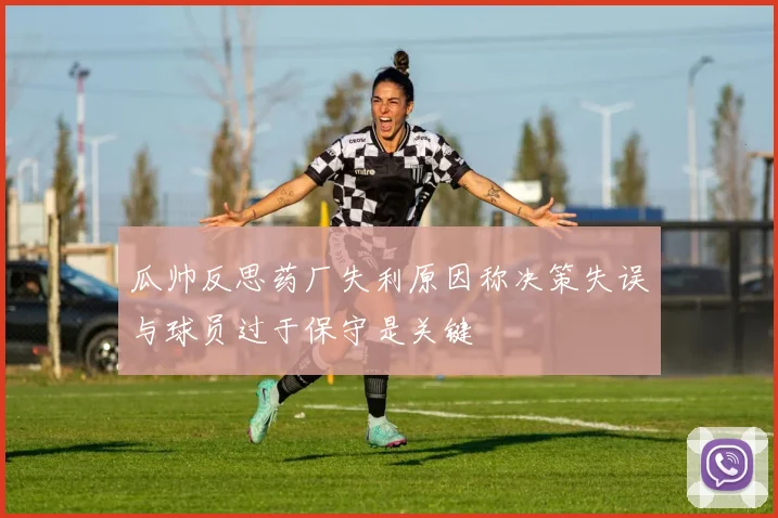 瓜帅反思药厂失利原因称决策失误与球员过于保守是关键