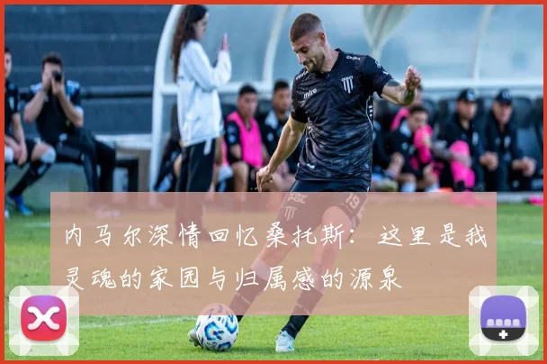 内马尔深情回忆桑托斯：这里是我灵魂的家园与归属感的源泉