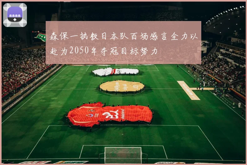森保一执教日本队百场感言全力以赴为2050年夺冠目标努力