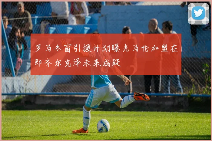 罗马冬窗引援计划曝光马伦加盟在即齐尔克泽未来成疑