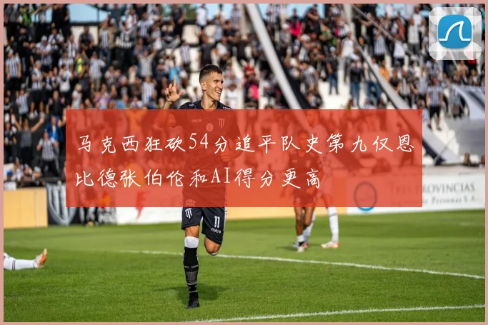 马克西狂砍54分追平队史第九仅恩比德张伯伦和AI得分更高