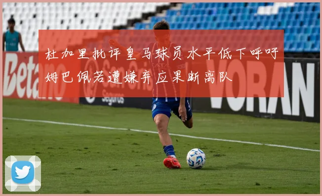 杜加里批评皇马球员水平低下呼吁姆巴佩若遭嫌弃应果断离队
