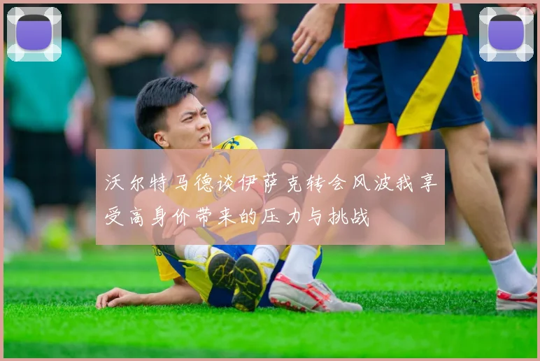 沃尔特马德谈伊萨克转会风波我享受高身价带来的压力与挑战