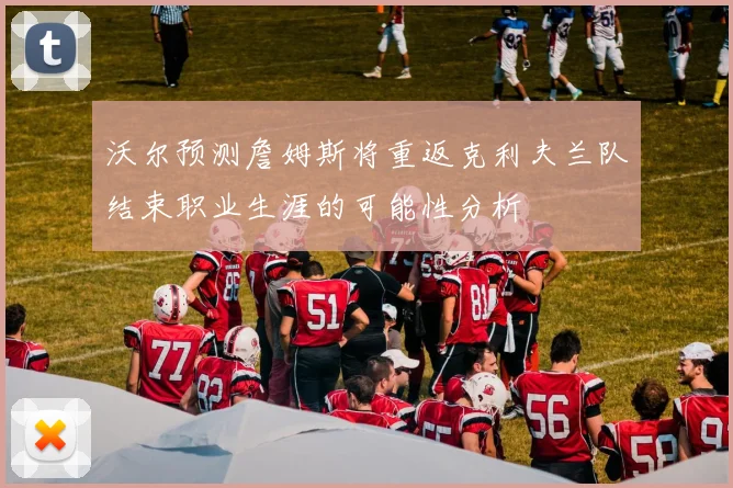 沃尔预测詹姆斯将重返克利夫兰队结束职业生涯的可能性分析