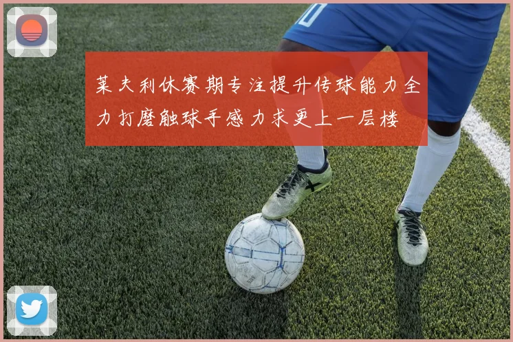 莱夫利休赛期专注提升传球能力全力打磨触球手感力求更上一层楼